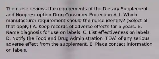 The nurse reviews the requirements of the Dietary Supplement and Nonprescription Drug Consumer Protection Act. Which manufacturer requirement should the nurse​ identify? (Select all that​ apply.) A. Keep records of adverse effects for 6 years. B. Name diagnosis for use on labels. C. List effectiveness on labels. D. Notify the Food and Drug Administration​ (FDA) of any serious adverse effect from the supplement. E. Place contact information on labels.