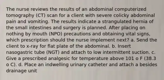 The nurse reviews the results of an abdominal computerized tomography (CT) scan for a client with severe colicky abdominal pain and vomiting. The results indicate a strangulated hernia of the small intestines and surgery is planned. After placing on nothing by mouth (NPO) precautions and obtaining vital signs, which prescription should the nurse implement next? a. Send the client to x-ray for flat plate of the abdominal. b. Insert nasogastric tube (NGT) and attach to low intermittent suction. c. Give a prescribed analgesic for temperature above 101 o F (38.3 o C). d. Place an indwelling urinary catheter and attach a besides drainage unit