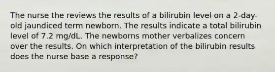 The nurse the reviews the results of a bilirubin level on a 2-day-old jaundiced term newborn. The results indicate a total bilirubin level of 7.2 mg/dL. The newborns mother verbalizes concern over the results. On which interpretation of the bilirubin results does the nurse base a response?