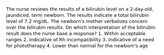 The nurse reviews the results of a bilirubin level on a 2-day-old, jaundiced, term newborn. The results indicate a total bilirubin level of 7.2 mg/dL. The newborn's mother verbalizes concern over the bilirubin results. On which interpretation of the bilirubin result does the nurse base a response? 1. Within acceptable ranges 2. Indicative of Rh incompatibility 3. Indicative of a need for phototherapy 4. Lower than normal for the newborn's age