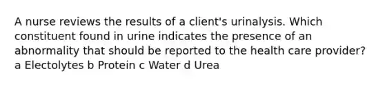 A nurse reviews the results of a client's urinalysis. Which constituent found in urine indicates the presence of an abnormality that should be reported to the health care provider? a Electolytes b Protein c Water d Urea