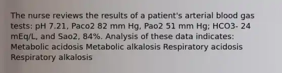 The nurse reviews the results of a patient's arterial blood gas tests: pH 7.21, Paco2 82 mm Hg, Pao2 51 mm Hg; HCO3- 24 mEq/L, and Sao2, 84%. Analysis of these data indicates: Metabolic acidosis Metabolic alkalosis Respiratory acidosis Respiratory alkalosis