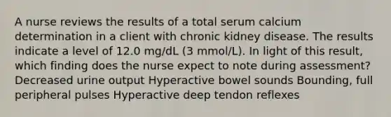 A nurse reviews the results of a total serum calcium determination in a client with chronic kidney disease. The results indicate a level of 12.0 mg/dL (3 mmol/L). In light of this result, which finding does the nurse expect to note during assessment? Decreased urine output Hyperactive bowel sounds Bounding, full peripheral pulses Hyperactive deep tendon reflexes