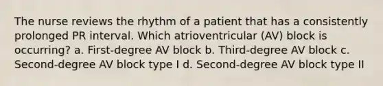 The nurse reviews the rhythm of a patient that has a consistently prolonged PR interval. Which atrioventricular (AV) block is occurring? a. First-degree AV block b. Third-degree AV block c. Second-degree AV block type I d. Second-degree AV block type II