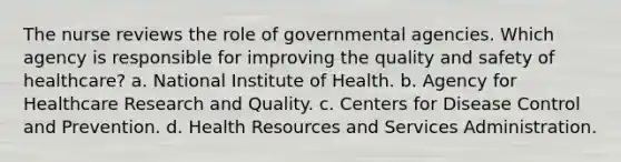 The nurse reviews the role of governmental agencies. Which agency is responsible for improving the quality and safety of healthcare? a. National Institute of Health. b. Agency for Healthcare Research and Quality. c. Centers for Disease Control and Prevention. d. Health Resources and Services Administration.