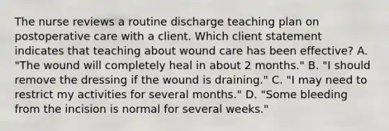 The nurse reviews a routine discharge teaching plan on postoperative care with a client. Which client statement indicates that teaching about wound care has been effective? A. "The wound will completely heal in about 2 months." B. "I should remove the dressing if the wound is draining." C. "I may need to restrict my activities for several months." D. "Some bleeding from the incision is normal for several weeks."