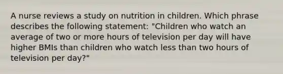 A nurse reviews a study on nutrition in children. Which phrase describes the following statement: "Children who watch an average of two or more hours of television per day will have higher BMIs than children who watch less than two hours of television per day?"