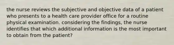 the nurse reviews the subjective and objective data of a patient who presents to a health care provider office for a routine physical examination. considering the findings, the nurse identifies that which additional information is the most important to obtain from the patient?