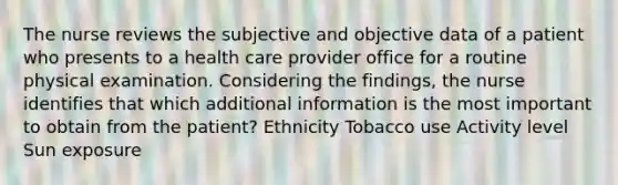 The nurse reviews the subjective and objective data of a patient who presents to a health care provider office for a routine physical examination. Considering the findings, the nurse identifies that which additional information is the most important to obtain from the patient? Ethnicity Tobacco use Activity level Sun exposure