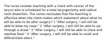 The nurse reviews teaching with a client with cancer of the larynx who is scheduled for a total laryngectomy and radical neck dissection. The nurse concludes that the teaching is effective when the client makes which statement about what he will be able to do after surgery? 1 "After surgery, I will still be able to blow my nose." 2 "After surgery, I will still be able to sip through a straw." 3 "After surgery, I will still be able to chew and swallow food." 4 "After surgery, I will still be able to smell and differentiate odors."