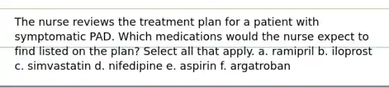 The nurse reviews the treatment plan for a patient with symptomatic PAD. Which medications would the nurse expect to find listed on the plan? Select all that apply. a. ramipril b. iloprost c. simvastatin d. nifedipine e. aspirin f. argatroban