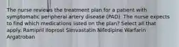 The nurse reviews the treatment plan for a patient with symptomatic peripheral artery disease (PAD). The nurse expects to find which medications listed on the plan? Select all that apply. Ramipril Iloprost Simvastatin Nifedipine Warfarin Argatroban