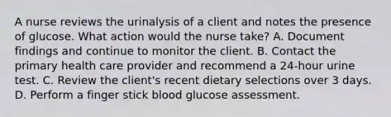 A nurse reviews the urinalysis of a client and notes the presence of glucose. What action would the nurse take? A. Document findings and continue to monitor the client. B. Contact the primary health care provider and recommend a 24-hour urine test. C. Review the client's recent dietary selections over 3 days. D. Perform a finger stick blood glucose assessment.