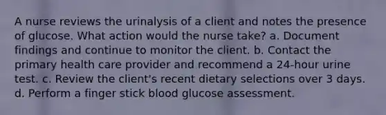 A nurse reviews the urinalysis of a client and notes the presence of glucose. What action would the nurse take? a. Document findings and continue to monitor the client. b. Contact the primary health care provider and recommend a 24-hour urine test. c. Review the client's recent dietary selections over 3 days. d. Perform a finger stick blood glucose assessment.