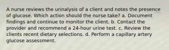 A nurse reviews the urinalysis of a client and notes the presence of glucose. Which action should the nurse take? a. Document findings and continue to monitor the client. b. Contact the provider and recommend a 24-hour urine test. c. Review the clients recent dietary selections. d. Perform a capillary artery glucose assessment.