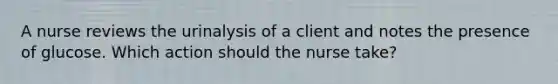 A nurse reviews the urinalysis of a client and notes the presence of glucose. Which action should the nurse take?