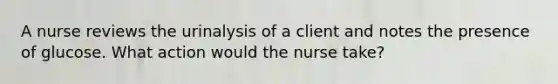 A nurse reviews the urinalysis of a client and notes the presence of glucose. What action would the nurse take?