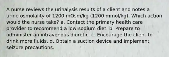 A nurse reviews the urinalysis results of a client and notes a urine osmolality of 1200 mOsm/kg (1200 mmol/kg). Which action would the nurse take? a. Contact the primary health care provider to recommend a low-sodium diet. b. Prepare to administer an intravenous diuretic. c. Encourage the client to drink more fluids. d. Obtain a suction device and implement seizure precautions.