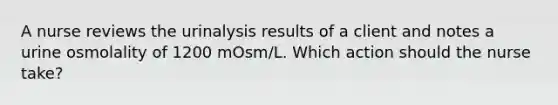 A nurse reviews the urinalysis results of a client and notes a urine osmolality of 1200 mOsm/L. Which action should the nurse take?