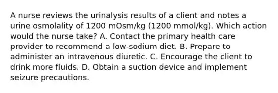 A nurse reviews the urinalysis results of a client and notes a urine osmolality of 1200 mOsm/kg (1200 mmol/kg). Which action would the nurse take? A. Contact the primary health care provider to recommend a low-sodium diet. B. Prepare to administer an intravenous diuretic. C. Encourage the client to drink more fluids. D. Obtain a suction device and implement seizure precautions.