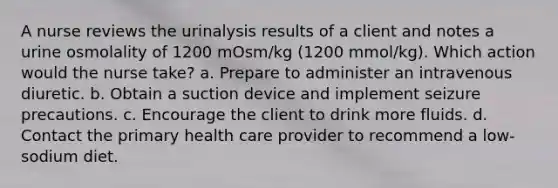 A nurse reviews the urinalysis results of a client and notes a urine osmolality of 1200 mOsm/kg (1200 mmol/kg). Which action would the nurse take? a. Prepare to administer an intravenous diuretic. b. Obtain a suction device and implement seizure precautions. c. Encourage the client to drink more fluids. d. Contact the primary health care provider to recommend a low-sodium diet.