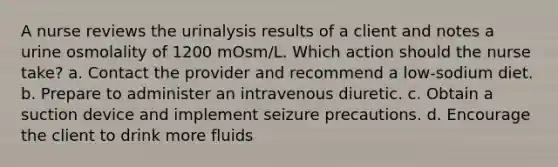 A nurse reviews the urinalysis results of a client and notes a urine osmolality of 1200 mOsm/L. Which action should the nurse take? a. Contact the provider and recommend a low-sodium diet. b. Prepare to administer an intravenous diuretic. c. Obtain a suction device and implement seizure precautions. d. Encourage the client to drink more fluids