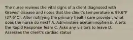 The nurse reviews the vital signs of a client diagnosed with Graves' disease and notes that the client's temperature is 99.6°F (37.6°C). After notifying the primary health care provider, what does the nurse do next? A. Administers acetaminophen B. Alerts the Rapid Response Team C. Asks any visitors to leave D. Assesses the client's cardiac status