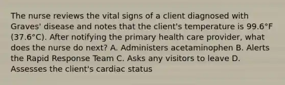 The nurse reviews the vital signs of a client diagnosed with Graves' disease and notes that the client's temperature is 99.6°F (37.6°C). After notifying the primary health care provider, what does the nurse do next? A. Administers acetaminophen B. Alerts the Rapid Response Team C. Asks any visitors to leave D. Assesses the client's cardiac status