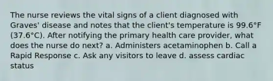 The nurse reviews the vital signs of a client diagnosed with Graves' disease and notes that the client's temperature is 99.6°F (37.6°C). After notifying the primary health care provider, what does the nurse do next? a. Administers acetaminophen b. Call a Rapid Response c. Ask any visitors to leave d. assess cardiac status