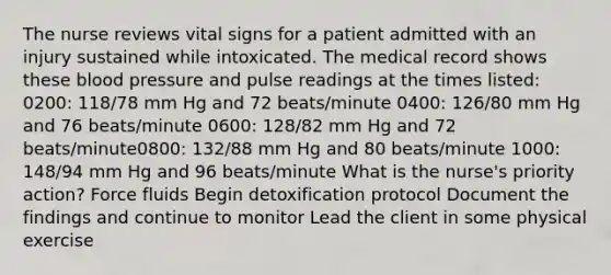 The nurse reviews vital signs for a patient admitted with an injury sustained while intoxicated. The medical record shows these blood pressure and pulse readings at the times listed: 0200: 118/78 mm Hg and 72 beats/minute 0400: 126/80 mm Hg and 76 beats/minute 0600: 128/82 mm Hg and 72 beats/minute0800: 132/88 mm Hg and 80 beats/minute 1000: 148/94 mm Hg and 96 beats/minute What is the nurse's priority action? Force fluids Begin detoxification protocol Document the findings and continue to monitor Lead the client in some physical exercise