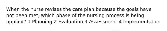 When the nurse revises the care plan because the goals have not been met, which phase of the nursing process is being applied? 1 Planning 2 Evaluation 3 Assessment 4 Implementation