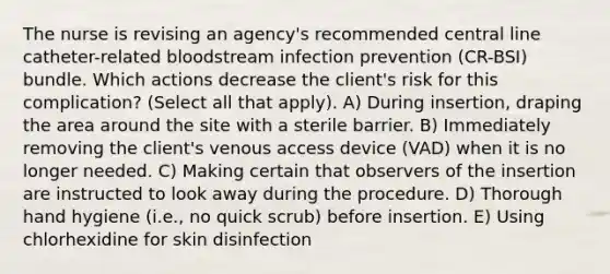 The nurse is revising an agency's recommended central line catheter-related bloodstream infection prevention (CR-BSI) bundle. Which actions decrease the client's risk for this complication? (Select all that apply). A) During insertion, draping the area around the site with a sterile barrier. B) Immediately removing the client's venous access device (VAD) when it is no longer needed. C) Making certain that observers of the insertion are instructed to look away during the procedure. D) Thorough hand hygiene (i.e., no quick scrub) before insertion. E) Using chlorhexidine for skin disinfection