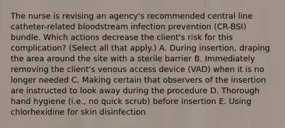 The nurse is revising an agency's recommended central line catheter-related bloodstream infection prevention (CR-BSI) bundle. Which actions decrease the client's risk for this complication? (Select all that apply.) A. During insertion, draping the area around the site with a sterile barrier B. Immediately removing the client's venous access device (VAD) when it is no longer needed C. Making certain that observers of the insertion are instructed to look away during the procedure D. Thorough hand hygiene (i.e., no quick scrub) before insertion E. Using chlorhexidine for skin disinfection