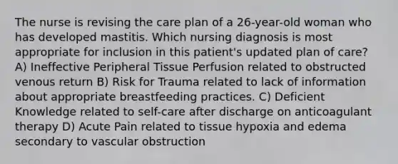 The nurse is revising the care plan of a 26-year-old woman who has developed mastitis. Which nursing diagnosis is most appropriate for inclusion in this patient's updated plan of care? A) Ineffective Peripheral Tissue Perfusion related to obstructed venous return B) Risk for Trauma related to lack of information about appropriate breastfeeding practices. C) Deficient Knowledge related to self-care after discharge on anticoagulant therapy D) Acute Pain related to tissue hypoxia and edema secondary to vascular obstruction