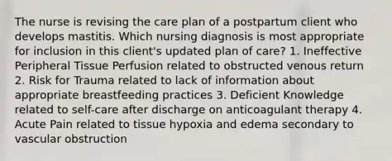 The nurse is revising the care plan of a postpartum client who develops mastitis. Which nursing diagnosis is most appropriate for inclusion in this client's updated plan of care? 1. Ineffective Peripheral Tissue Perfusion related to obstructed venous return 2. Risk for Trauma related to lack of information about appropriate breastfeeding practices 3. Deficient Knowledge related to self-care after discharge on anticoagulant therapy 4. Acute Pain related to tissue hypoxia and edema secondary to vascular obstruction