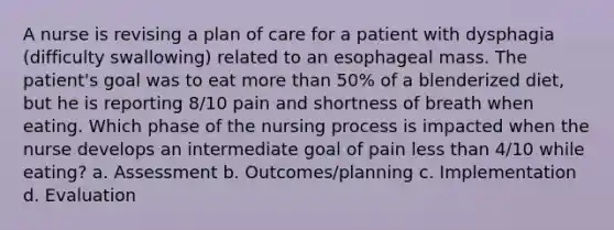 A nurse is revising a plan of care for a patient with dysphagia (difficulty swallowing) related to an esophageal mass. The patient's goal was to eat more than 50% of a blenderized diet, but he is reporting 8/10 pain and shortness of breath when eating. Which phase of the nursing process is impacted when the nurse develops an intermediate goal of pain less than 4/10 while eating? a. Assessment b. Outcomes/planning c. Implementation d. Evaluation