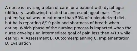 A nurse is revising a plan of care for a patient with dysphagia (difficulty swallowing) related to and esophageal mass. The patient's goal was to eat more than 50% of a blenderized diet, but he is reporting 8/10 pain and shortness of breath when eating. Which phase of the nursing process is impacted when the nurse develops an intermediate goal of pain less than 4/10 while eating? A. Assessment B. Outcomes/planning C. Implementation D. Evaluation