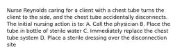 Nurse Reynolds caring for a client with a chest tube turns the client to the side, and the chest tube accidentally disconnects. The initial nursing action is to: A. Call the physician B. Place the tube in bottle of sterile water C. Immediately replace the chest tube system D. Place a sterile dressing over the disconnection site