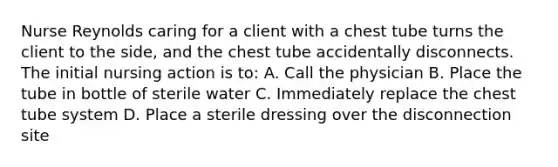 Nurse Reynolds caring for a client with a chest tube turns the client to the side, and the chest tube accidentally disconnects. The initial nursing action is to: A. Call the physician B. Place the tube in bottle of sterile water C. Immediately replace the chest tube system D. Place a sterile dressing over the disconnection site