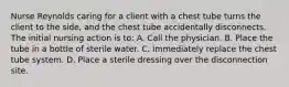 Nurse Reynolds caring for a client with a chest tube turns the client to the side, and the chest tube accidentally disconnects. The initial nursing action is to: A. Call the physician. B. Place the tube in a bottle of sterile water. C. Immediately replace the chest tube system. D. Place a sterile dressing over the disconnection site.