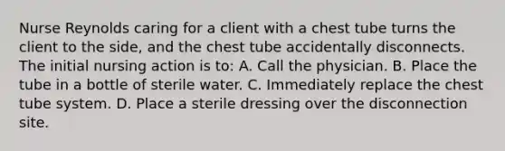 Nurse Reynolds caring for a client with a chest tube turns the client to the side, and the chest tube accidentally disconnects. The initial nursing action is to: A. Call the physician. B. Place the tube in a bottle of sterile water. C. Immediately replace the chest tube system. D. Place a sterile dressing over the disconnection site.