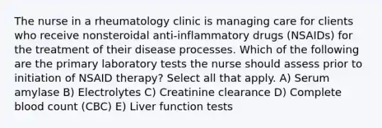 The nurse in a rheumatology clinic is managing care for clients who receive nonsteroidal anti-inflammatory drugs (NSAIDs) for the treatment of their disease processes. Which of the following are the primary laboratory tests the nurse should assess prior to initiation of NSAID therapy? Select all that apply. A) Serum amylase B) Electrolytes C) Creatinine clearance D) Complete blood count (CBC) E) Liver function tests