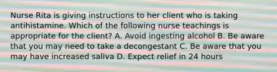 Nurse Rita is giving instructions to her client who is taking antihistamine. Which of the following nurse teachings is appropriate for the client? A. Avoid ingesting alcohol B. Be aware that you may need to take a decongestant C. Be aware that you may have increased saliva D. Expect relief in 24 hours