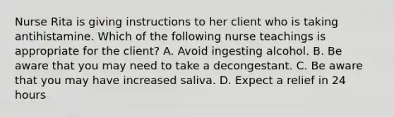 Nurse Rita is giving instructions to her client who is taking antihistamine. Which of the following nurse teachings is appropriate for the client? A. Avoid ingesting alcohol. B. Be aware that you may need to take a decongestant. C. Be aware that you may have increased saliva. D. Expect a relief in 24 hours