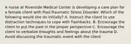 A nurse at Riverside Medical Center is developing a care plan for a female client with Post-Traumatic Stress Disorder. Which of the following would she do initially? A. Instruct the client to use distraction techniques to cope with flashbacks. B. Encourage the client to put the past in the proper perspective C. Encourage the client to verbalize thoughts and feelings about the trauma D. Avoid discussing the traumatic event with the client