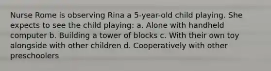 Nurse Rome is observing Rina a 5-year-old child playing. She expects to see the child playing: a. Alone with handheld computer b. Building a tower of blocks c. With their own toy alongside with other children d. Cooperatively with other preschoolers