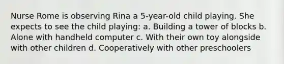 Nurse Rome is observing Rina a 5-year-old child playing. She expects to see the child playing: a. Building a tower of blocks b. Alone with handheld computer c. With their own toy alongside with other children d. Cooperatively with other preschoolers