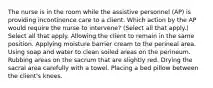 The nurse is in the room while the assistive personnel (AP) is providing incontinence care to a client. Which action by the AP would require the nurse to intervene? (Select all that apply.) Select all that apply. Allowing the client to remain in the same position. Applying moisture barrier cream to the perineal area. Using soap and water to clean soiled areas on the perineum. Rubbing areas on the sacrum that are slightly red. Drying the sacral area carefully with a towel. Placing a bed pillow between the client's knees.