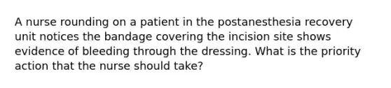 A nurse rounding on a patient in the postanesthesia recovery unit notices the bandage covering the incision site shows evidence of bleeding through the dressing. What is the priority action that the nurse should take?