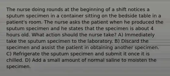 The nurse doing rounds at the beginning of a shift notices a sputum specimen in a container sitting on the bedside table in a patient's room. The nurse asks the patient when he produced the sputum specimen and he states that the specimen is about 4 hours old. What action should the nurse take? A) Immediately take the sputum specimen to the laboratory. B) Discard the specimen and assist the patient in obtaining another specimen. C) Refrigerate the sputum specimen and submit it once it is chilled. D) Add a small amount of normal saline to moisten the specimen.